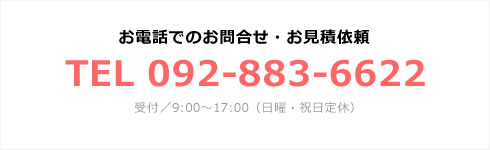 お電話でのお問合せ・お見積依頼 TEL 092-883-6622 受付／9:00～17:00（日曜・祝日定休）